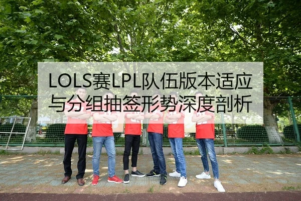 LOLS赛LPL队伍版本适应与分组抽签形势深度剖析