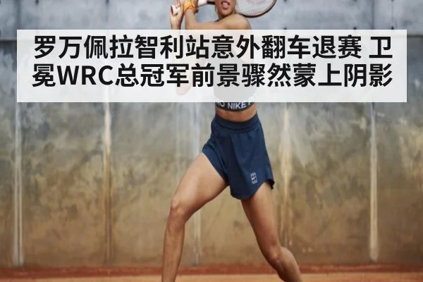 罗万佩拉智利站意外翻车退赛 卫冕WRC总冠军前景骤然蒙上阴影