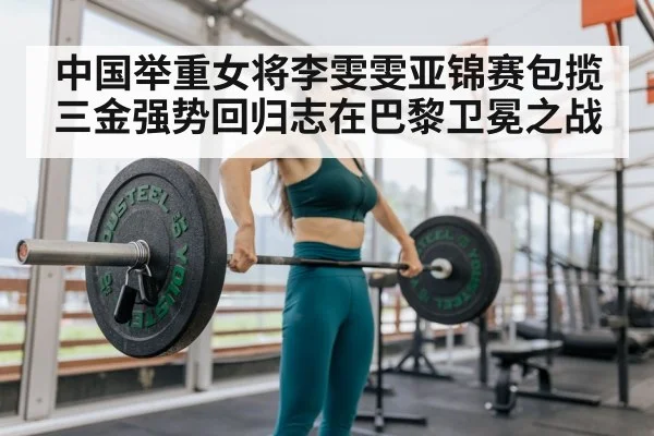 中国举重女将李雯雯亚锦赛包揽三金强势回归志在巴黎卫冕之战