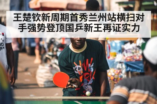 王楚钦新周期首秀兰州站横扫对手强势登顶国乒新王再证实力